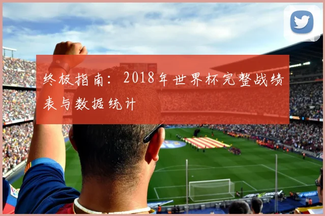 终极指南：2018年世界杯完整战绩表与数据统计