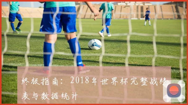 终极指南：2018年世界杯完整战绩表与数据统计
