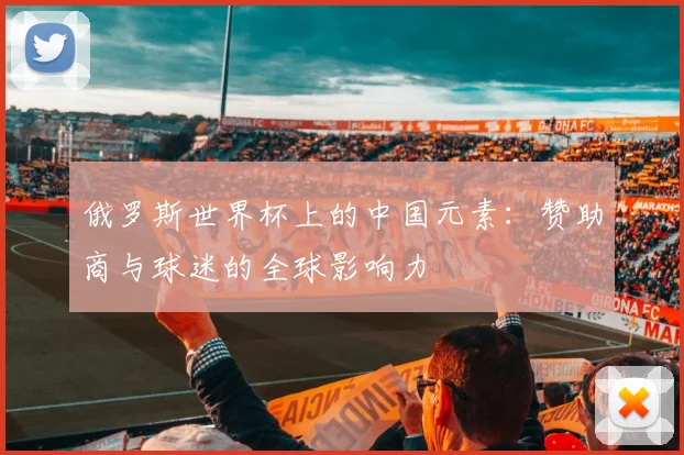 俄罗斯世界杯上的中国元素：赞助商与球迷的全球影响力