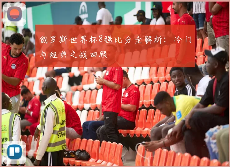 俄罗斯世界杯8强比分全解析：冷门与经典之战回顾