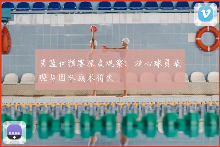 男篮世预赛深度观察：核心球员表现与团队战术得失
