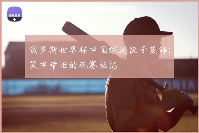 俄罗斯世界杯中国球迷段子集锦：笑中带泪的观赛记忆