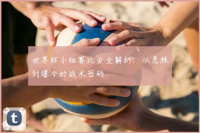 世界杯小组赛比分全解析:从悬殊到爆冷的战术密码