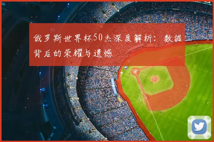 俄罗斯世界杯50杰深度解析：数据背后的荣耀与遗憾