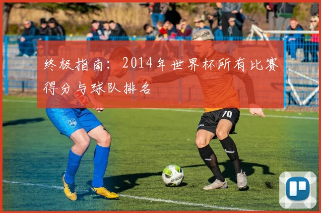 终极指南：2014年世界杯所有比赛得分与球队排名