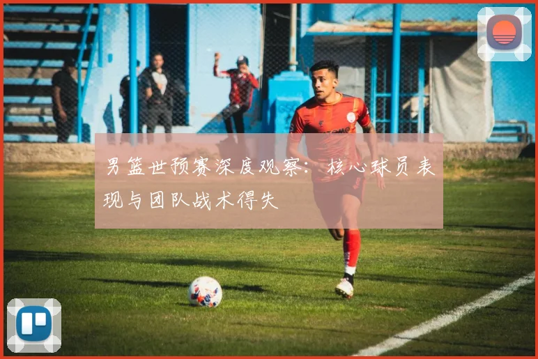 男篮世预赛深度观察:核心球员表现与团队战术得失